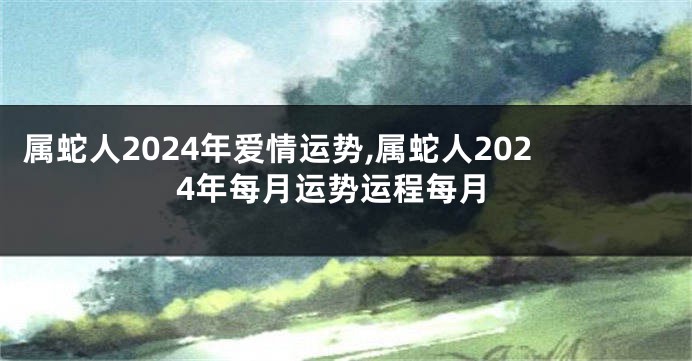 属蛇人2024年爱情运势,属蛇人2024年每月运势运程每月