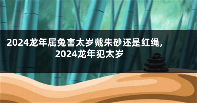 2024龙年属兔害太岁戴朱砂还是红绳,2024龙年犯太岁