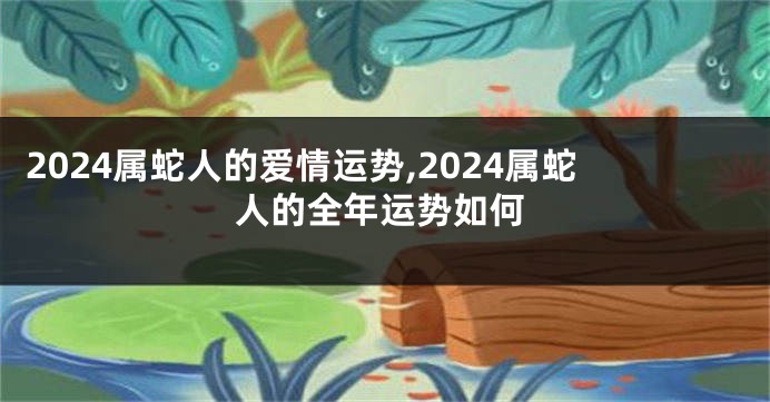 2024属蛇人的爱情运势,2024属蛇人的全年运势如何