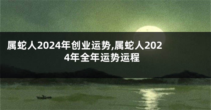 属蛇人2024年创业运势,属蛇人2024年全年运势运程