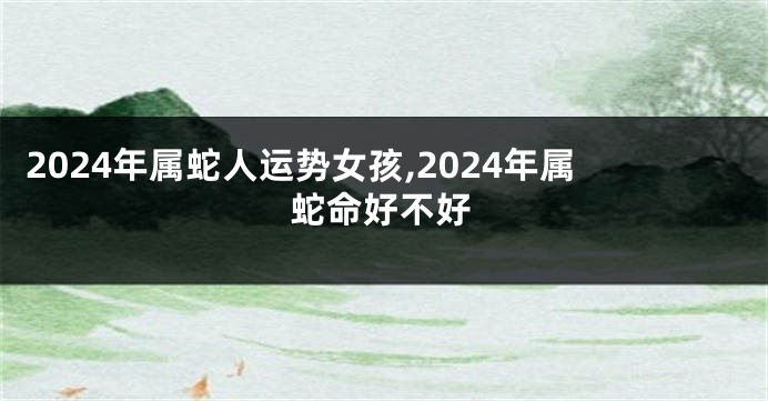 2024年属蛇人运势女孩,2024年属蛇命好不好