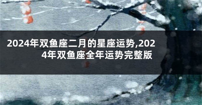 2024年双鱼座二月的星座运势,2024年双鱼座全年运势完整版