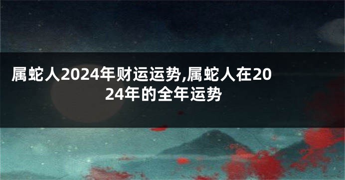 属蛇人2024年财运运势,属蛇人在2024年的全年运势