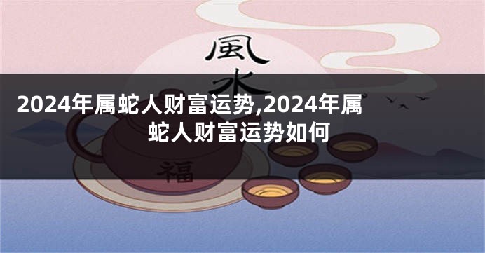 2024年属蛇人财富运势,2024年属蛇人财富运势如何