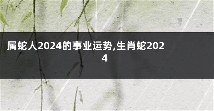 属蛇人2024的事业运势,生肖蛇2024