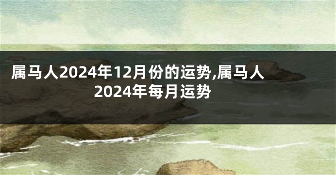 属马人2024年12月份的运势,属马人2024年每月运势