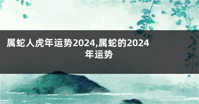 属蛇人虎年运势2024,属蛇的2024年运势