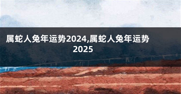 属蛇人兔年运势2024,属蛇人兔年运势2025