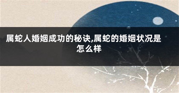 属蛇人婚姻成功的秘诀,属蛇的婚姻状况是怎么样