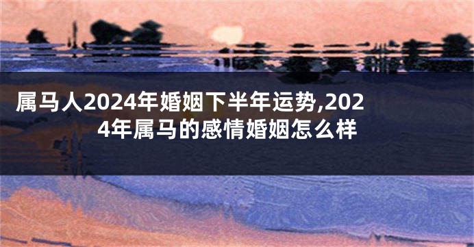 属马人2024年婚姻下半年运势,2024年属马的感情婚姻怎么样