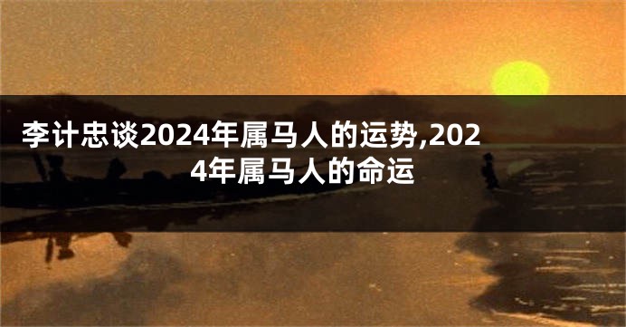 李计忠谈2024年属马人的运势,2024年属马人的命运