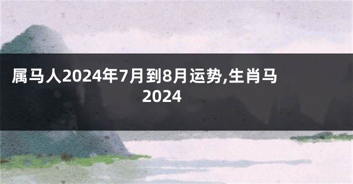 属马人2024年7月到8月运势,生肖马2024