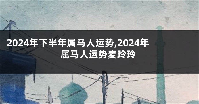 2024年下半年属马人运势,2024年属马人运势麦玲玲