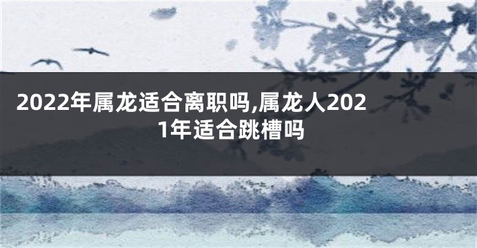 2022年属龙适合离职吗,属龙人2021年适合跳槽吗