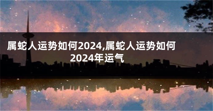 属蛇人运势如何2024,属蛇人运势如何2024年运气