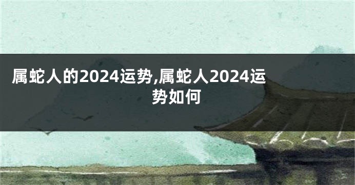 属蛇人的2024运势,属蛇人2024运势如何