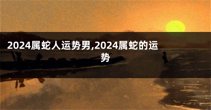 2024属蛇人运势男,2024属蛇的运势