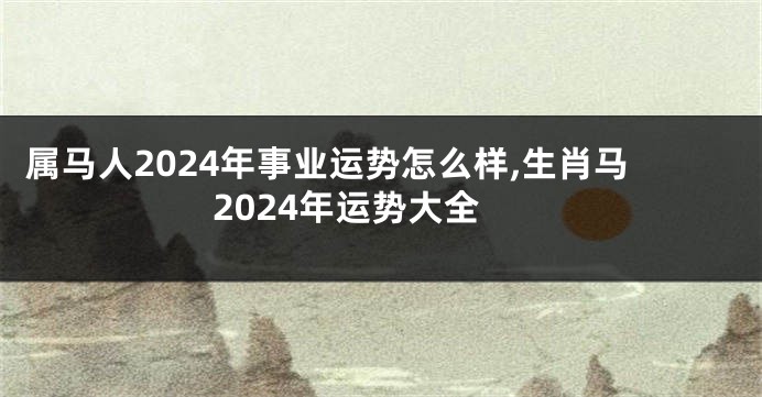 属马人2024年事业运势怎么样,生肖马2024年运势大全