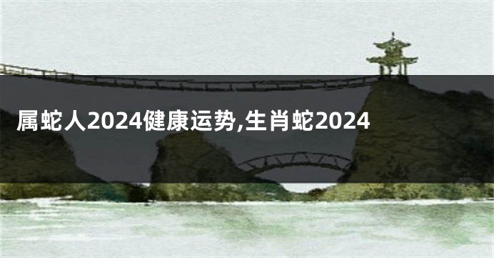 属蛇人2024健康运势,生肖蛇2024