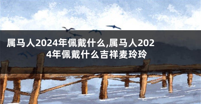 属马人2024年佩戴什么,属马人2024年佩戴什么吉祥麦玲玲