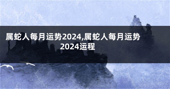 属蛇人每月运势2024,属蛇人每月运势2024运程