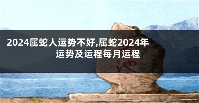 2024属蛇人运势不好,属蛇2024年运势及运程每月运程