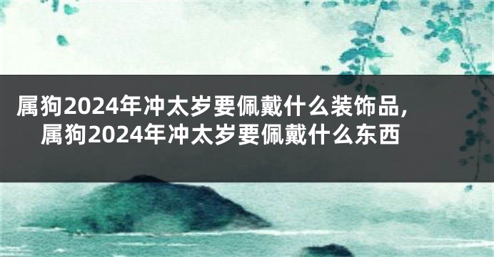 属狗2024年冲太岁要佩戴什么装饰品,属狗2024年冲太岁要佩戴什么东西