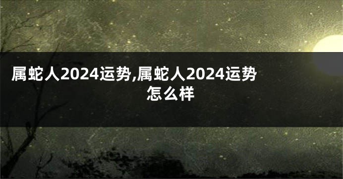 属蛇人2024运势,属蛇人2024运势怎么样