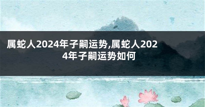 属蛇人2024年子嗣运势,属蛇人2024年子嗣运势如何