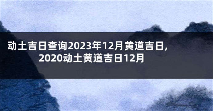 动土吉日查询2023年12月黄道吉日,2020动土黄道吉日12月