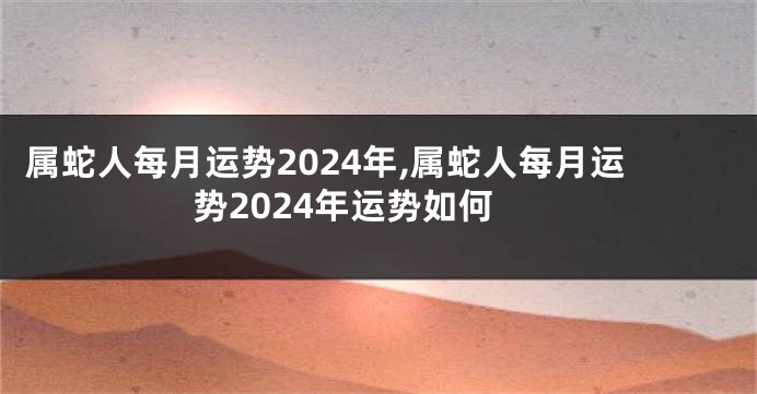 属蛇人每月运势2024年,属蛇人每月运势2024年运势如何