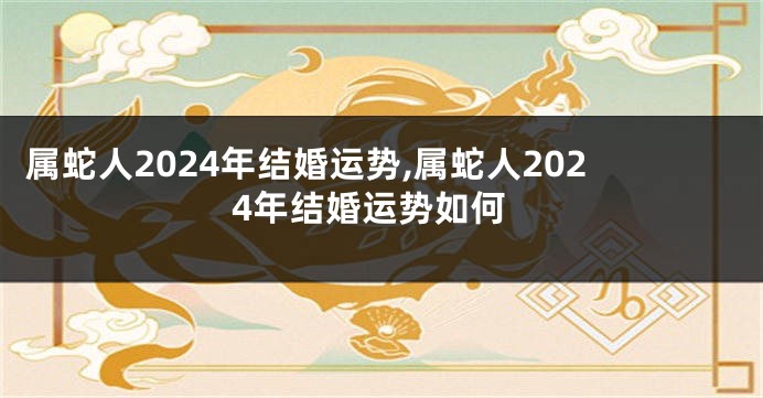 属蛇人2024年结婚运势,属蛇人2024年结婚运势如何