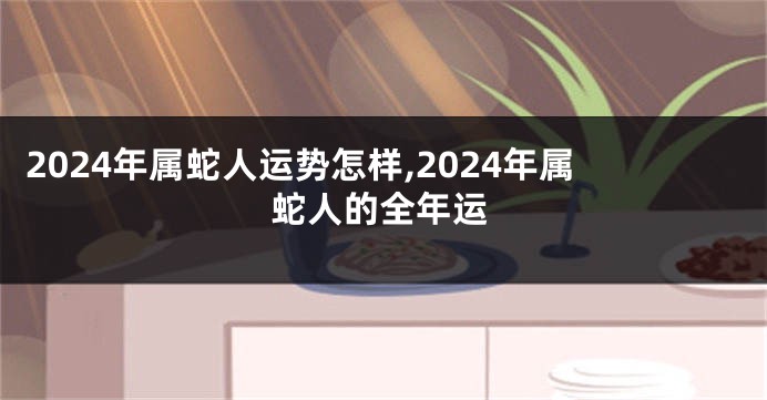 2024年属蛇人运势怎样,2024年属蛇人的全年运