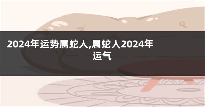 2024年运势属蛇人,属蛇人2024年运气