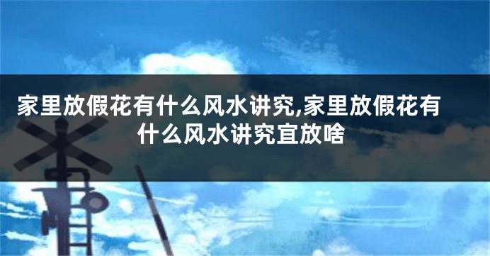 家里放假花有什么风水讲究,家里放假花有什么风水讲究宜放啥