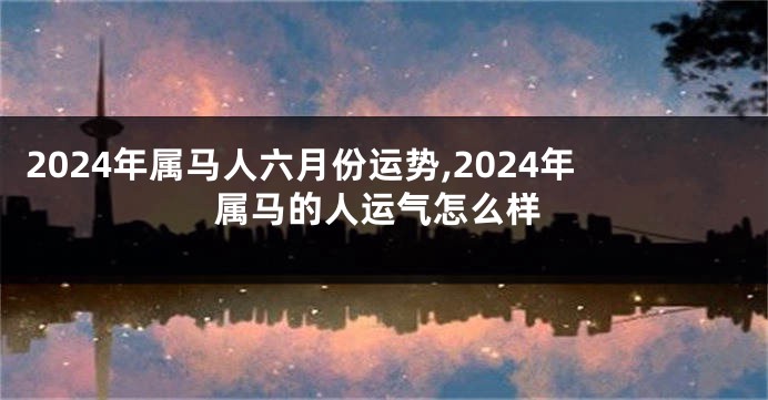 2024年属马人六月份运势,2024年属马的人运气怎么样