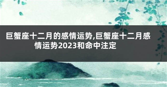 巨蟹座十二月的感情运势,巨蟹座十二月感情运势2023和命中注定