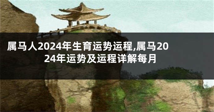 属马人2024年生育运势运程,属马2024年运势及运程详解每月