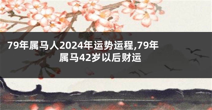 79年属马人2024年运势运程,79年属马42岁以后财运