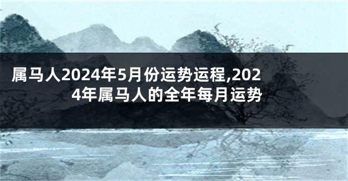 属马人2024年5月份运势运程,2024年属马人的全年每月运势