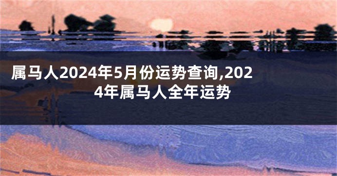 属马人2024年5月份运势查询,2024年属马人全年运势