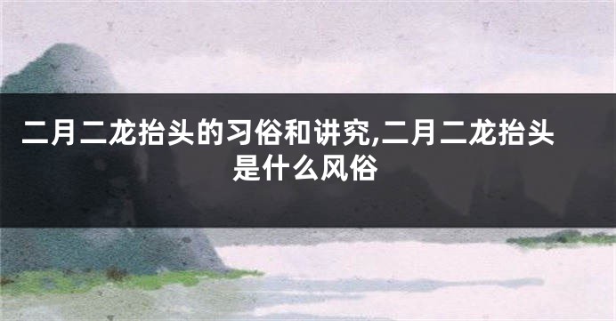 二月二龙抬头的习俗和讲究,二月二龙抬头是什么风俗