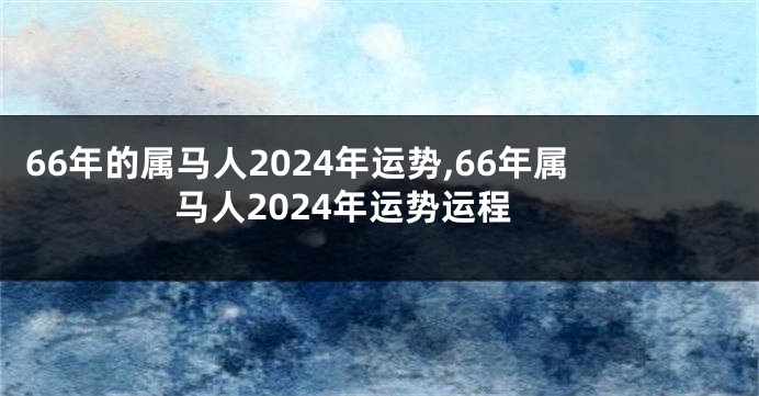 66年的属马人2024年运势,66年属马人2024年运势运程