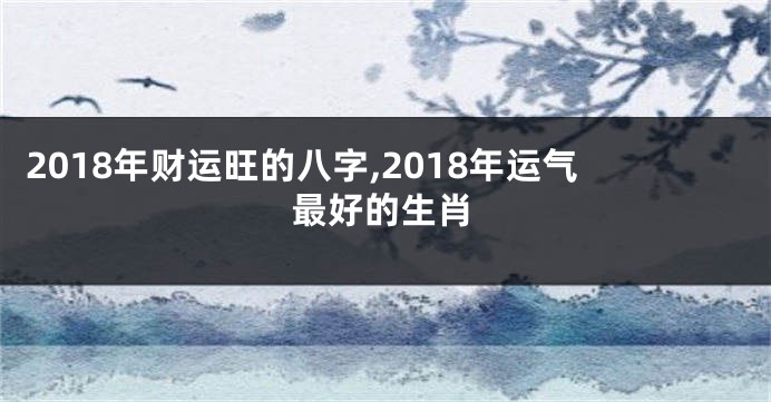 2018年财运旺的八字,2018年运气最好的生肖