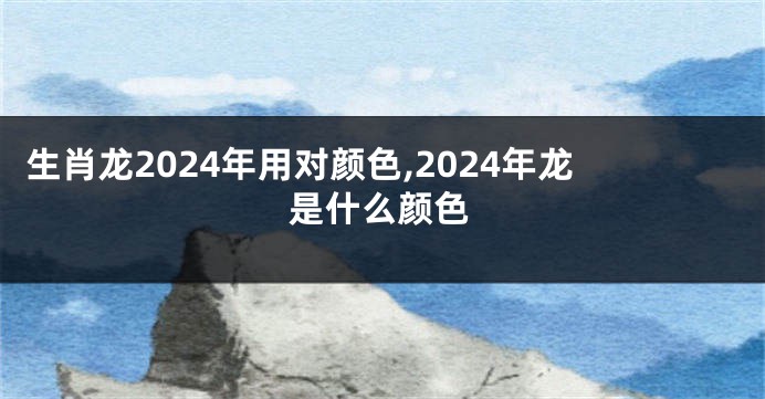 生肖龙2024年用对颜色,2024年龙是什么颜色