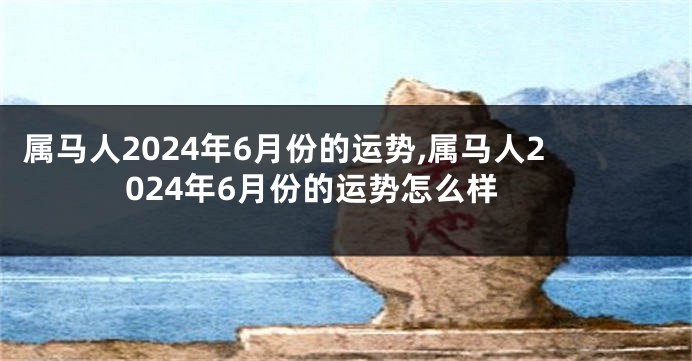 属马人2024年6月份的运势,属马人2024年6月份的运势怎么样