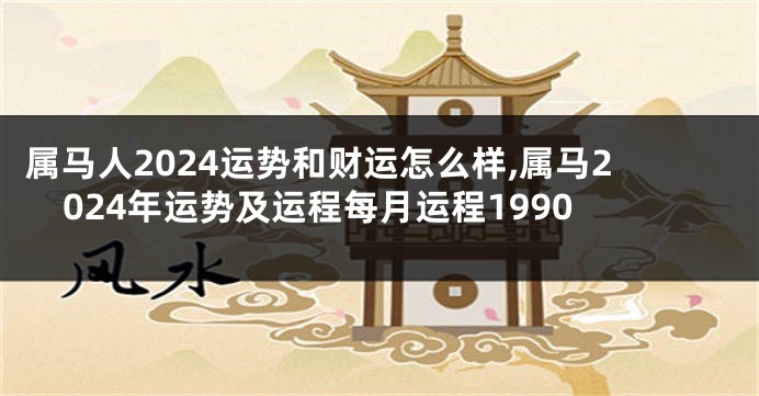 属马人2024运势和财运怎么样,属马2024年运势及运程每月运程1990