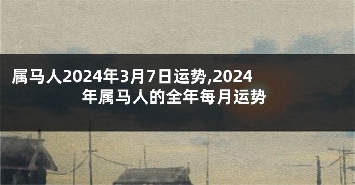 属马人2024年3月7日运势,2024年属马人的全年每月运势