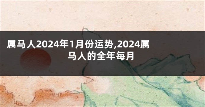 属马人2024年1月份运势,2024属马人的全年每月