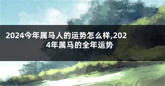 2024今年属马人的运势怎么样,2024年属马的全年运势